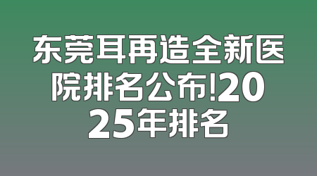 东莞耳再造全新医院排名公布！2025年排名