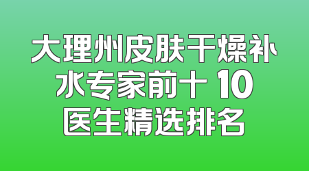 大理州皮肤干燥补水专家前十 10医生精选排名