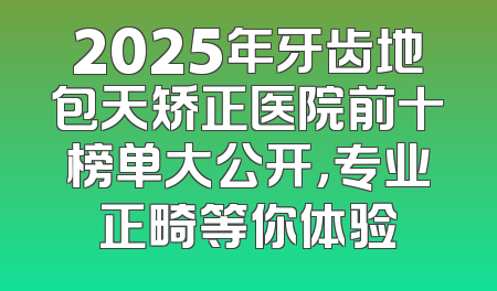 2025年牙齿地包天矫正医院前十榜单大公开，专业正畸等你体验