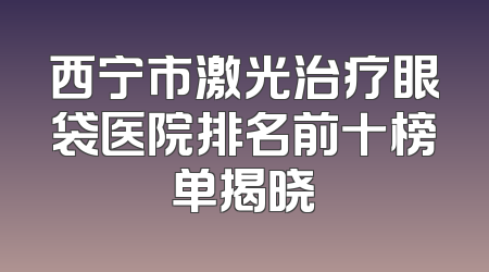 西宁市激光治疗眼袋医院排名前十榜单揭晓