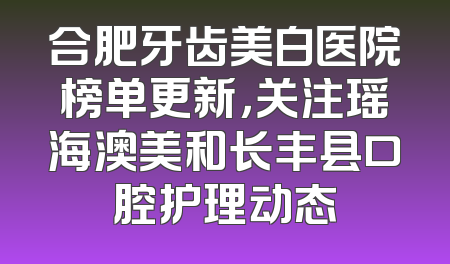 合肥牙齿美白医院榜单更新，关注瑶海澳美和长丰县口腔护理动态