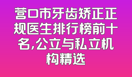 营口市牙齿矫正正规医生排行榜前十名，公立与私立机构精选