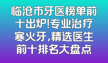 临沧市牙医榜单前十出炉！专业治疗寒火牙，精选医生前十排名大盘点