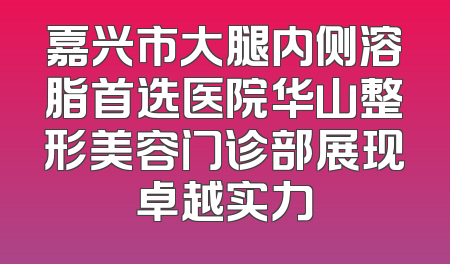 嘉兴市大腿内侧溶脂首选医院华山整形美容门诊部展现卓越实力