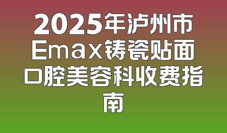 2025年泸州市Emax铸瓷贴面口腔美容科收费指南