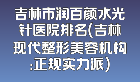 吉林市润百颜水光针医院排名（吉林现代整形美容机构：正规实力派）