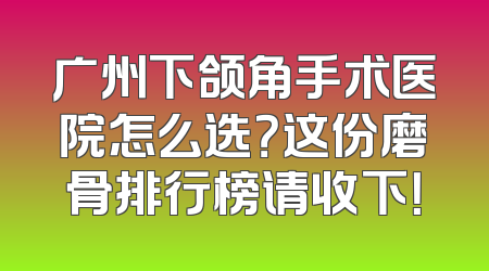 广州下颌角手术医院怎么选？这份磨骨排行榜请收下！