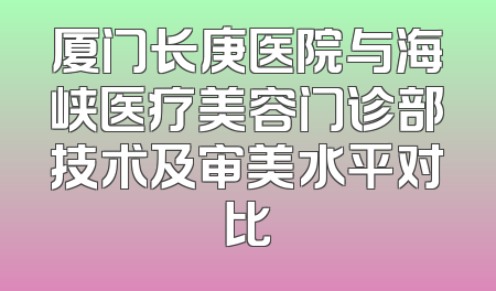 厦门长庚医院与海峡医疗美容门诊部技术及审美水平对比