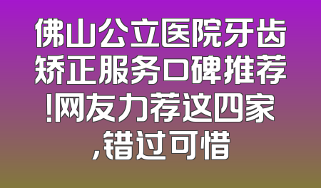 佛山公立医院牙齿矫正服务口碑推荐！网友力荐这四家，错过可惜
