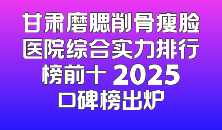 甘肃磨腮削骨瘦脸医院综合实力排行榜前十 2025口碑榜出炉