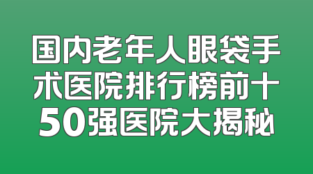 国内老年人眼袋手术医院排行榜前十50强医院大揭秘