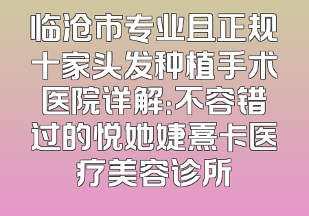 临沧市专业且正规十家头发种植手术医院详解：不容错过的悦她婕熹卡医疗美容诊所