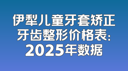 伊犁儿童牙套矫正牙齿整形价格表：2025年数据