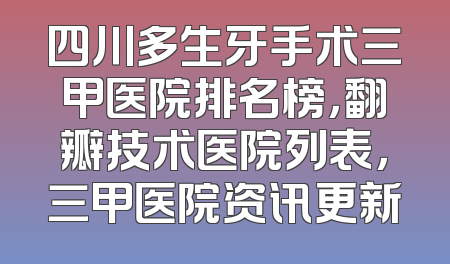 四川多生牙手术三甲医院排名榜，翻瓣技术医院列表，三甲医院资讯更新