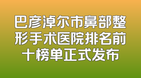 巴彦淖尔市鼻部整形手术医院排名前十榜单正式发布