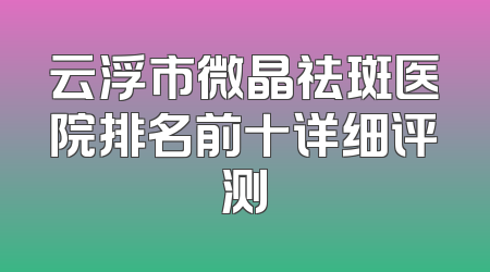 云浮市微晶祛斑医院排名前十详细评测