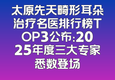太原先天畸形耳朵治疗名医排行榜TOP3公布：2025年度三大专家悉数登场