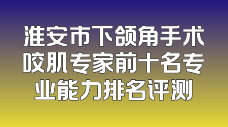 淮安市下颌角手术咬肌专家前十名专业能力排名评测