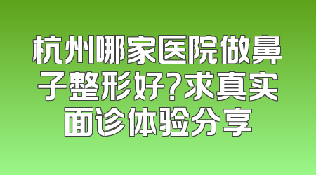 杭州哪家医院做鼻子整形好？求真实面诊体验分享