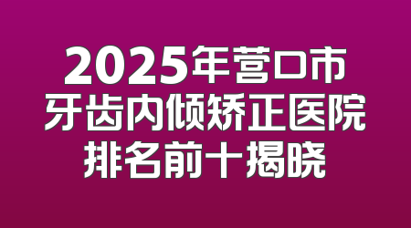 2025年营口市牙齿内倾矫正医院排名前十揭晓
