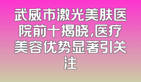 武威市激光美肤医院前十揭晓，医疗美容优势显著引关注