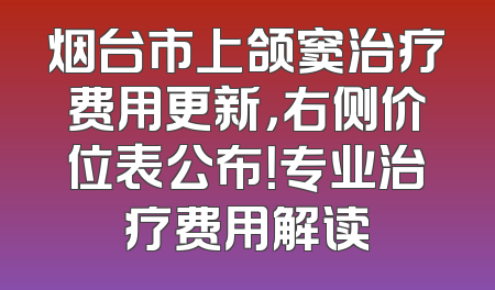 烟台市上颌窦治疗费用更新，右侧价位表公布！专业治疗费用解读