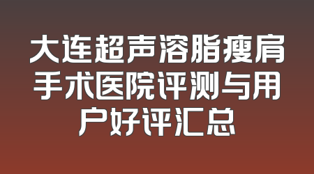 大连超声溶脂瘦肩手术医院评测与用户好评汇总