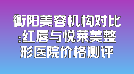 衡阳美容机构对比：红唇与悦莱美整形医院价格测评