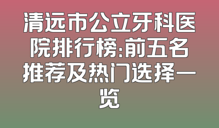 清远市公立牙科医院排行榜：前五名推荐及热门选择一览