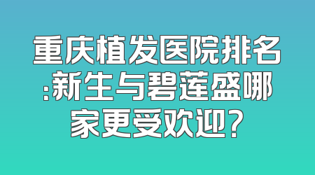 重庆植发医院排名：新生与碧莲盛哪家更受欢迎？