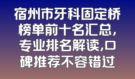 宿州市牙科固定桥榜单前十名汇总，专业排名解读，口碑推荐不容错过