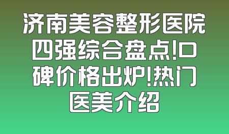 济南美容整形医院四强综合盘点！口碑价格出炉！热门医美介绍