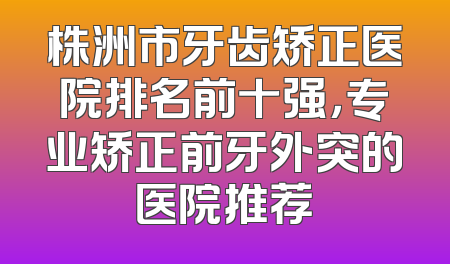 株洲市牙齿矫正医院排名前十强，专业矫正前牙外突的医院推荐