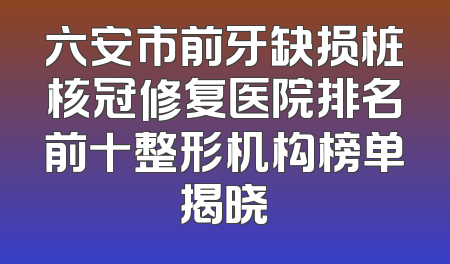 六安市前牙缺损桩核冠修复医院排名前十整形机构榜单揭晓