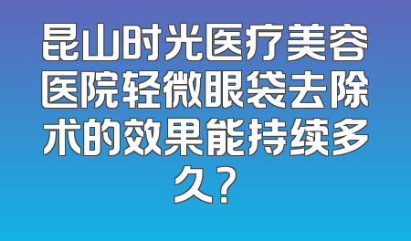 昆山时光医疗美容医院轻微眼袋去除术的效果能持续多久？