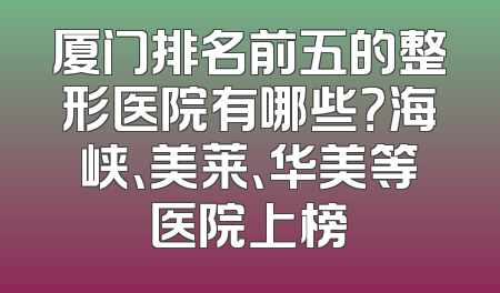 厦门排名前五的整形医院有哪些？海峡、美莱、华美等医院上榜
