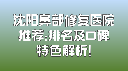 沈阳鼻部修复医院推荐：排名及口碑特色解析！