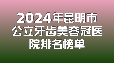 2024年昆明市公立牙齿美容冠医院排名榜单