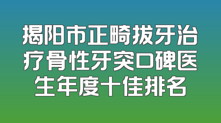 揭阳市正畸拔牙治疗骨性牙突口碑医生年度十佳排名