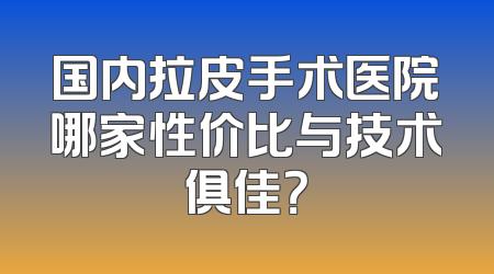 国内拉皮手术医院哪家性价比与技术俱佳？