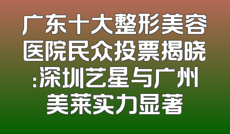 广东十大整形美容医院民众投票揭晓：深圳艺星与广州美莱实力显著