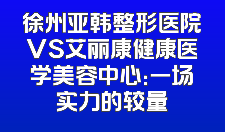 徐州亚韩整形医院VS艾丽康健康医学美容中心：一场实力的较量