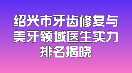 绍兴市牙齿修复与美牙领域医生实力排名揭晓