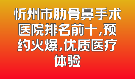 忻州市肋骨鼻手术医院排名前十，预约火爆，优质医疗体验