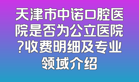 天津市中诺口腔医院是否为公立医院？收费明细及专业领域介绍