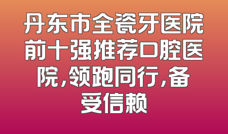 丹东市全瓷牙医院前十强推荐口腔医院，领跑同行，备受信赖