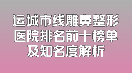 运城市线雕鼻整形医院排名前十榜单及知名度解析