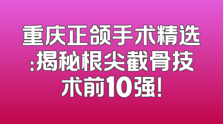 重庆正颌手术精选：揭秘根尖截骨技术前10强！