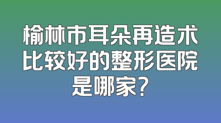 榆林市耳朵再造术比较好的整形医院是哪家？
