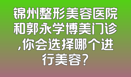 锦州整形美容医院和郭永学博美门诊，你会选择哪个进行美容？